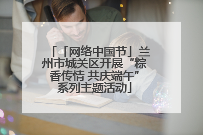 「网络中国节」兰州市城关区开展“粽香传情 共庆端午”系列主题活动
