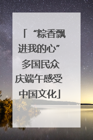 “粽香飘进我的心” 多国民众庆端午感受中国文化