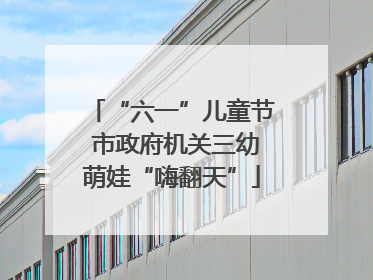 “六一”儿童节 市政府机关三幼萌娃“嗨翻天”