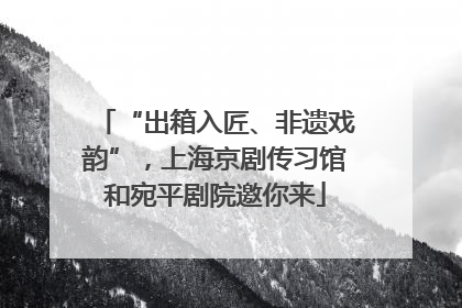 “出箱入匠、非遗戏韵”，上海京剧传习馆和宛平剧院邀你来
