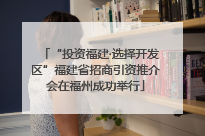 “投资福建·选择开发区”福建省招商引资推介会在福州成功举行