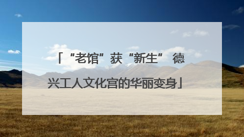 “老馆”获“新生” 德兴工人文化宫的华丽变身