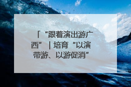 “跟着演出游广西”｜培育“以演带游、以游促消”文旅消费新生态