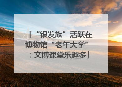 “银发族”活跃在博物馆“老年大学”：文博课堂乐趣多