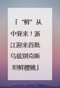 “鲜”从中亚来！浙江迎来首批乌兹别克斯坦鲜樱桃