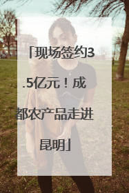 现场签约3.5亿元！成都农产品走进昆明