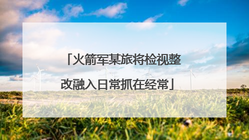 火箭军某旅将检视整改融入日常抓在经常