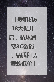 爱租机618大促开启：循环消费3C数码，品质租赁爆款低价