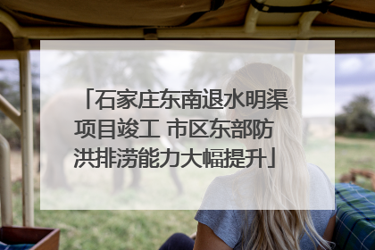 石家庄东南退水明渠项目竣工 市区东部防洪排涝能力大幅提升
