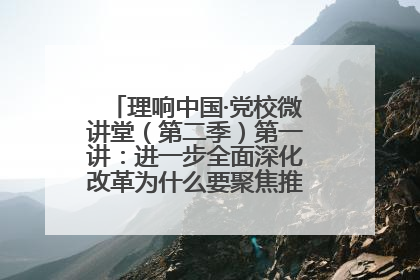 理响中国·党校微讲堂（第二季）第一讲：进一步全面深化改革为什么要聚焦推进中国式现代化