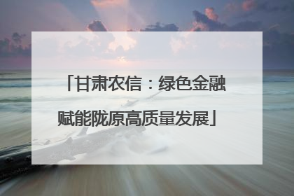 甘肃农信：绿色金融赋能陇原高质量发展
