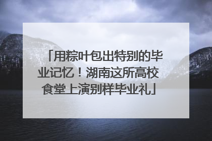 用粽叶包出特别的毕业记忆！湖南这所高校食堂上演别样毕业礼