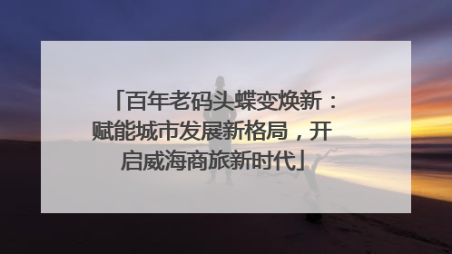 百年老码头蝶变焕新：赋能城市发展新格局，开启威海商旅新时代