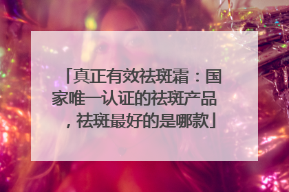 真正有效祛斑霜：国家唯一认证的祛斑产品，祛斑最好的是哪款