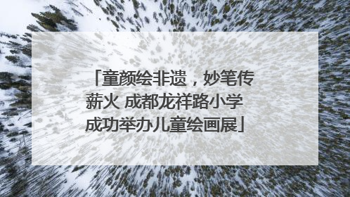 童颜绘非遗，妙笔传薪火 成都龙祥路小学成功举办儿童绘画展