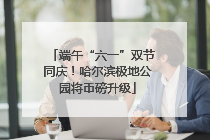 端午“六一”双节同庆！哈尔滨极地公园将重磅升级