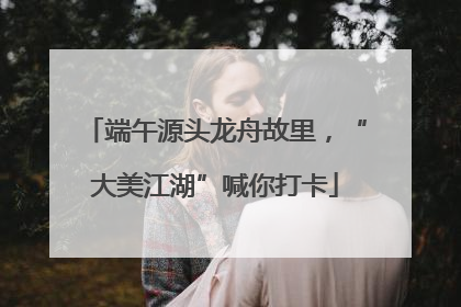 端午源头龙舟故里，“大美江湖”喊你打卡