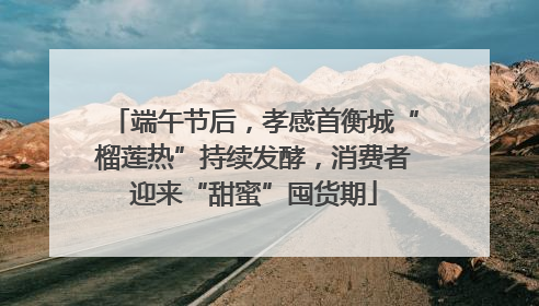 端午节后，孝感首衡城“榴莲热”持续发酵，消费者迎来“甜蜜”囤货期