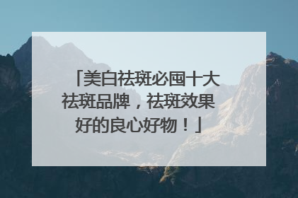 美白祛斑必囤十大祛斑品牌，祛斑效果好的良心好物！