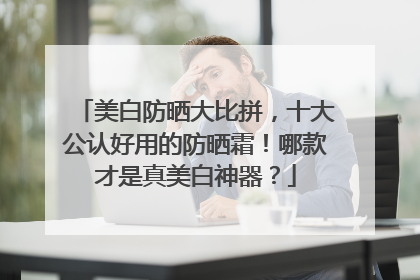 美白防晒大比拼，十大公认好用的防晒霜！哪款才是真美白神器？