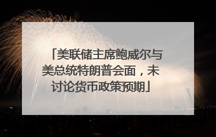 美联储主席鲍威尔与美总统特朗普会面，未讨论货币政策预期