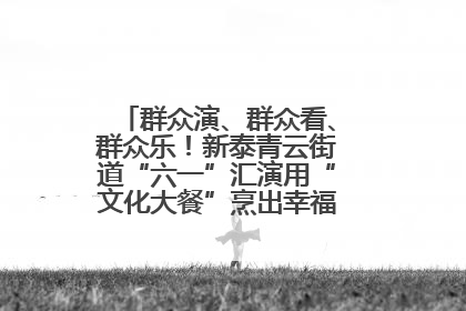 群众演、群众看、群众乐！新泰青云街道“六一”汇演用“文化大餐”烹出幸福“烟火气”