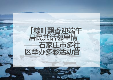 粽叶飘香迎端午 居民共话邻里情——石家庄市多社区举办多彩活动营造节日氛围