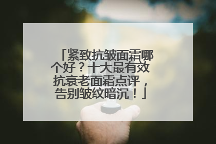紧致抗皱面霜哪个好？十大最有效抗衰老面霜点评，告别皱纹暗沉！
