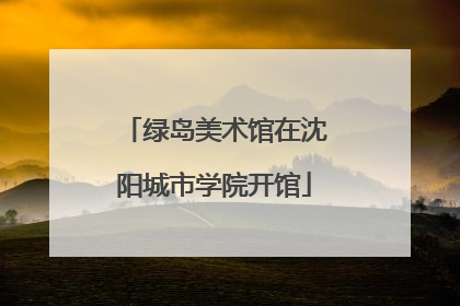 绿岛美术馆在沈阳城市学院开馆