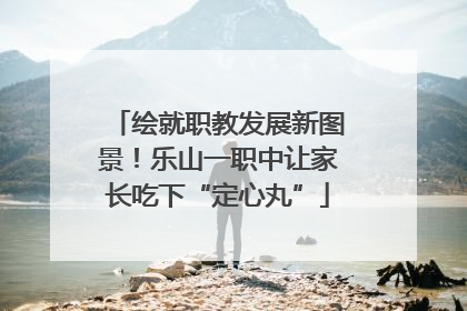 绘就职教发展新图景！乐山一职中让家长吃下“定心丸”