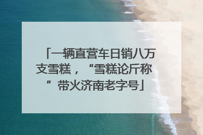 一辆直营车日销八万支雪糕，“雪糕论斤称”带火济南老字号