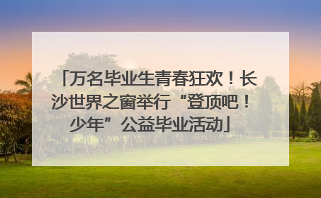 万名毕业生青春狂欢！长沙世界之窗举行“登顶吧！少年”公益毕业活动