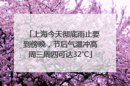 上海今天彻底雨止要到傍晚，节后气温冲高周三周四可达32℃