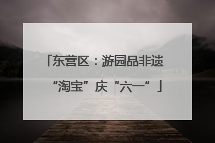 东营区：游园品非遗 “淘宝”庆“六一”