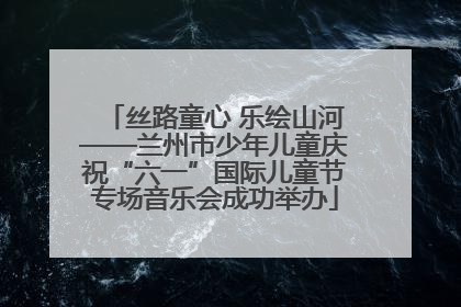 丝路童心 乐绘山河——兰州市少年儿童庆祝“六一”国际儿童节专场音乐会成功举办