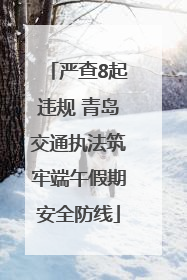 严查8起违规 青岛交通执法筑牢端午假期安全防线