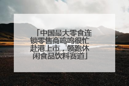 中国最大零食连锁零售商鸣鸣很忙赴港上市，领跑休闲食品饮料赛道