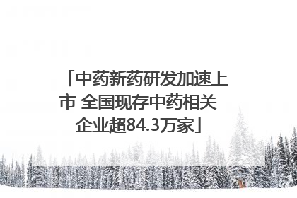 中药新药研发加速上市 全国现存中药相关企业超84.3万家