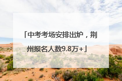 中考考场安排出炉，荆州报名人数9.8万+