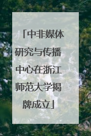 中非媒体研究与传播中心在浙江师范大学揭牌成立