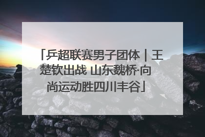 乒超联赛男子团体｜王楚钦出战 山东魏桥·向尚运动胜四川丰谷