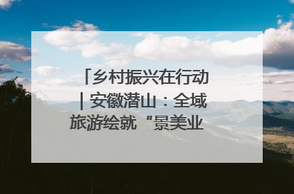 乡村振兴在行动｜安徽潜山：全域旅游绘就“景美业兴民富”新画卷
