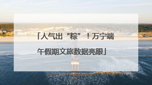 人气出“粽”！万宁端午假期文旅数据亮眼