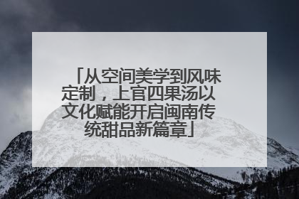 从空间美学到风味定制，上官四果汤以文化赋能开启闽南传统甜品新篇章