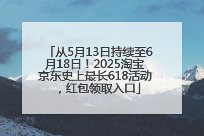 从5月13日持续至6月18日！2025淘宝京东史上最长618活动，红包领取入口