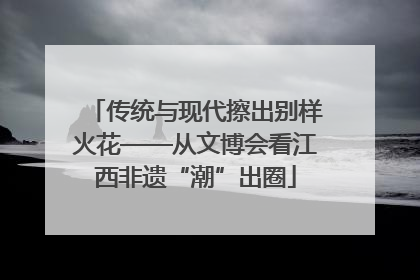 传统与现代擦出别样火花——从文博会看江西非遗“潮”出圈