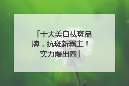 十大美白祛斑品牌，抗斑新霸主！实力爆出圈