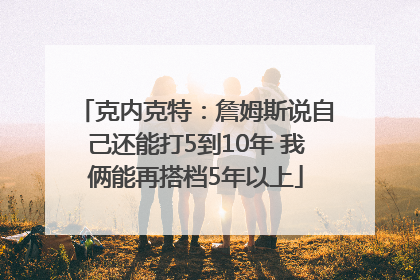 克内克特：詹姆斯说自己还能打5到10年 我俩能再搭档5年以上