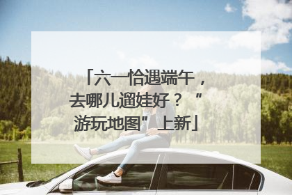 六一恰遇端午，去哪儿遛娃好？“游玩地图”上新