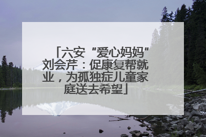 六安“爱心妈妈”刘会芹：促康复帮就业，为孤独症儿童家庭送去希望